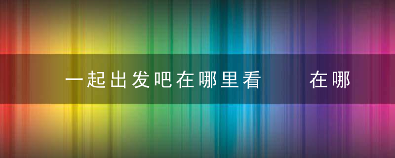 一起出发吧在哪里看  在哪里可以看一起出发吧